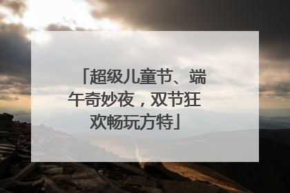 超级儿童节、端午奇妙夜，双节狂欢畅玩方特
