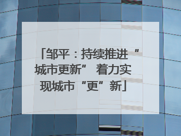 邹平：持续推进“城市更新” 着力实现城市“更”新