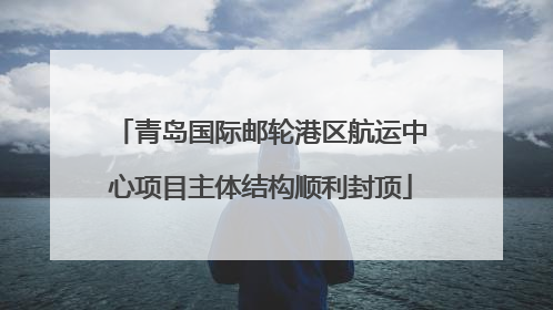 青岛国际邮轮港区航运中心项目主体结构顺利封顶