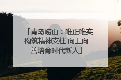 青岛崂山：唯正唯实构筑精神支柱 向上向善培育时代新人