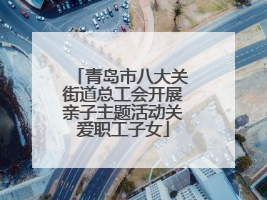 青岛市八大关街道总工会开展亲子主题活动关爱职工子女