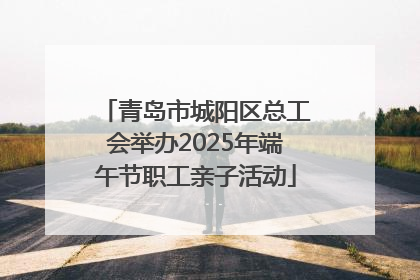 青岛市城阳区总工会举办2025年端午节职工亲子活动