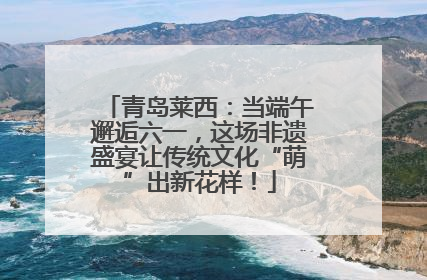 青岛莱西：当端午邂逅六一，这场非遗盛宴让传统文化“萌”出新花样！