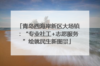 青岛西海岸新区大场镇：“专业社工+志愿服务”绘就民生新图景
