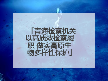 青海检察机关以高质效检察履职 做实高原生物多样性保护