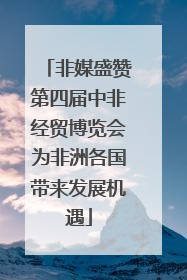 非媒盛赞第四届中非经贸博览会为非洲各国带来发展机遇