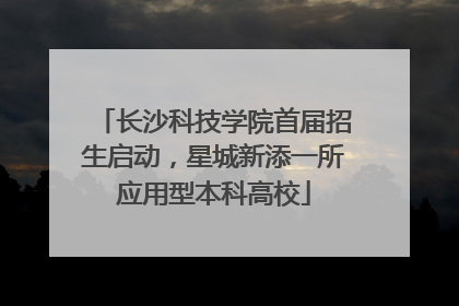 长沙科技学院首届招生启动，星城新添一所应用型本科高校