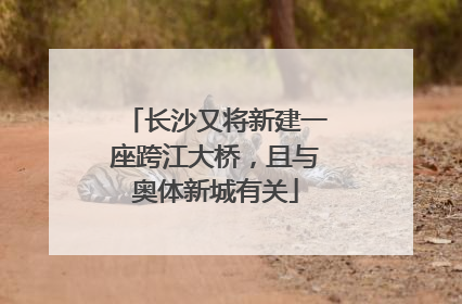 长沙又将新建一座跨江大桥，且与奥体新城有关