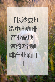 长沙县打造中南咖啡产业高地 签约7个咖啡产业项目