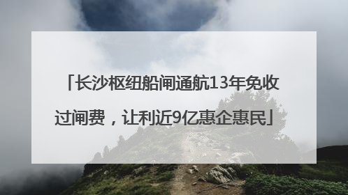 长沙枢纽船闸通航13年免收过闸费，让利近9亿惠企惠民