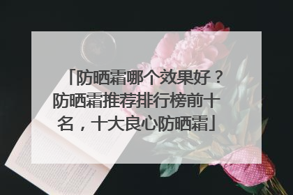 防晒霜哪个效果好？防晒霜推荐排行榜前十名，十大良心防晒霜