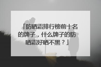 防晒霜排行榜前十名的牌子，什么牌子的防晒霜好晒不黑？