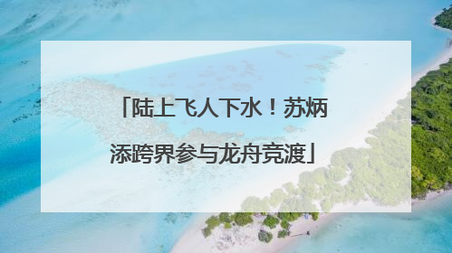 陆上飞人下水！苏炳添跨界参与龙舟竞渡