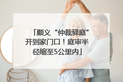 顺义“仲裁驿庭”开到家门口！庭审半径缩至5公里内