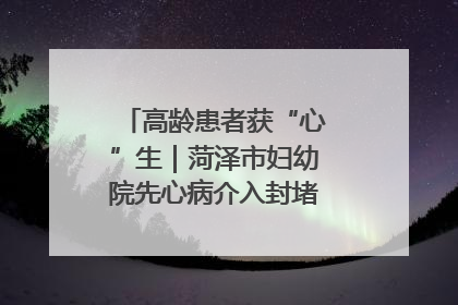 高龄患者获“心”生｜菏泽市妇幼院先心病介入封堵术实现技术突破