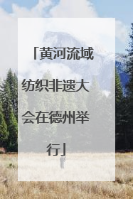 黄河流域纺织非遗大会在德州举行