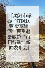 黑河市举办“江风送爽·夏享黑河”夏季避暑旅游“百日行动”新闻发布会
