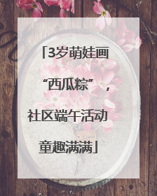 3岁萌娃画“西瓜粽”，社区端午活动童趣满满