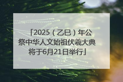 2025（乙巳）年公祭中华人文始祖伏羲大典将于6月21日举行