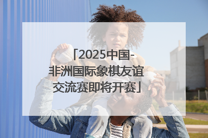 2025中国-非洲国际象棋友谊交流赛即将开赛