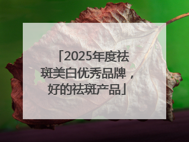 2025年度祛斑美白优秀品牌，好的祛斑产品