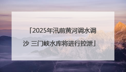 2025年汛前黄河调水调沙 三门峡水库将进行控泄