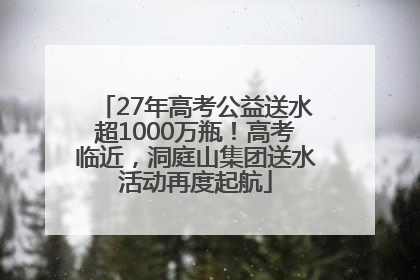 27年高考公益送水超1000万瓶！高考临近，洞庭山集团送水活动再度起航