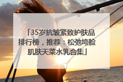 35岁抗皱紧致护肤品排行榜，推荐：松弛垮脸肌肤天菜水乳合集