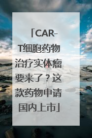 CAR-T细胞药物治疗实体瘤要来了？这款药物申请国内上市